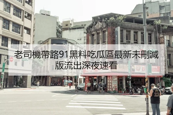 老司機帶路91黑料吃瓜區最新未刪減版流出深夜速看