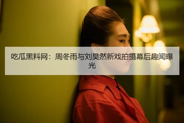 吃瓜黑料网：周冬雨与刘昊然新戏拍摄幕后趣闻曝光