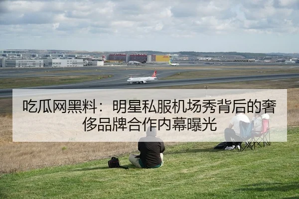 吃瓜网黑料：明星私服机场秀背后的奢侈品牌合作内幕曝光