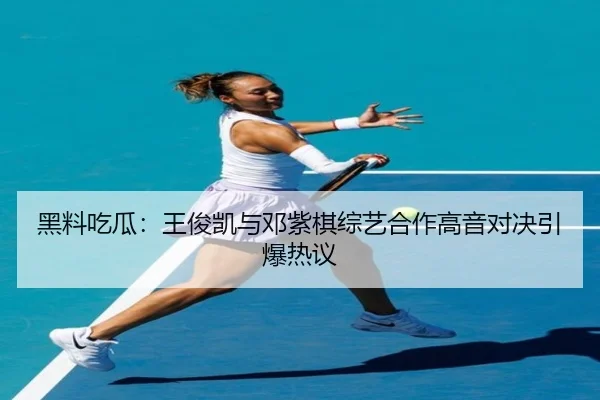 黑料吃瓜：王俊凯与邓紫棋综艺合作高音对决引爆热议